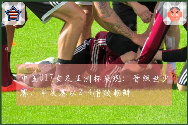 中国U17女足亚洲杯表现：晋级世少赛，半决赛以2-4惜败朝鲜